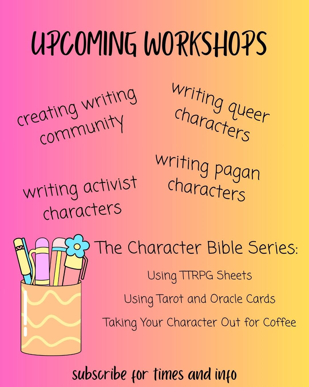 A flier with the text: Upcoming Workshops: Creating Writing Community, Writing Queer Characters, Writing Pagan Characters, Writing Activist Characters, and The Character Bible Series: Using TTRPG Sheets, Using Tarot and Oracle Cards, Taking Your Character